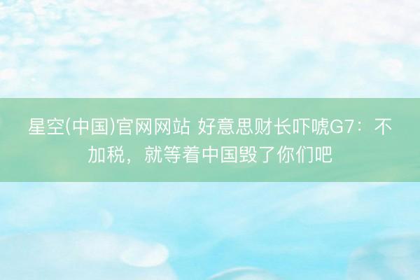 星空(中国)官网网站 好意思财长吓唬G7：不加税，就等着中国毁了你们吧