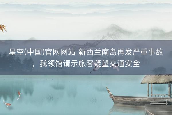 星空(中国)官网网站 新西兰南岛再发严重事故，我领馆请示旅客疑望交通安全