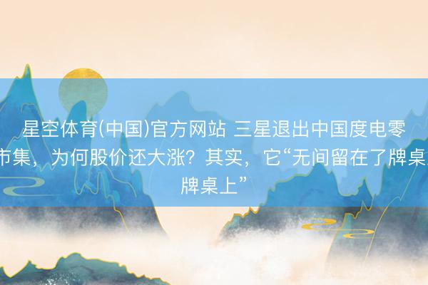 星空体育(中国)官方网站 三星退出中国度电零卖市集，为何股价还大涨？其实，它“无间留在了牌桌上”