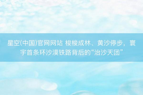 星空(中国)官网网站 梭梭成林、黄沙停步，寰宇首条环沙漠铁路背后的“治沙天团”