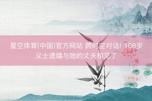 星空体育(中国)官方网站 跨时空对话! 108岁义士遗孀与她的丈夫相见了