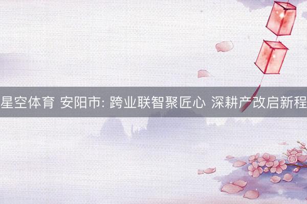 星空体育 安阳市: 跨业联智聚匠心 深耕产改启新程