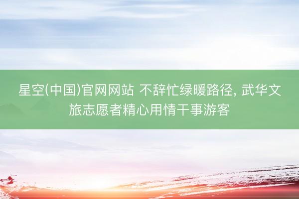 星空(中国)官网网站 不辞忙绿暖路径, 武华文旅志愿者精心用情干事游客