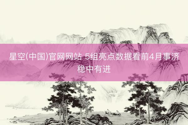星空(中国)官网网站 5组亮点数据看前4月事济稳中有进