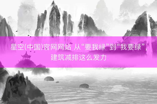 星空(中国)官网网站 从“要我绿”到“我要绿”，建筑减排这么发力