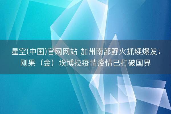星空(中国)官网网站 加州南部野火抓续爆发；刚果（金）埃博拉疫情疫情已打破国界