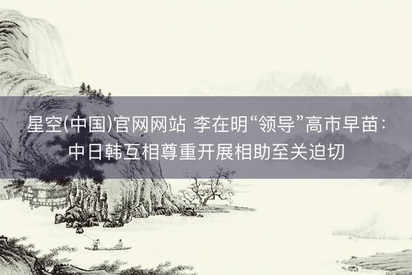 星空(中国)官网网站 李在明“领导”高市早苗：中日韩互相尊重开展相助至关迫切