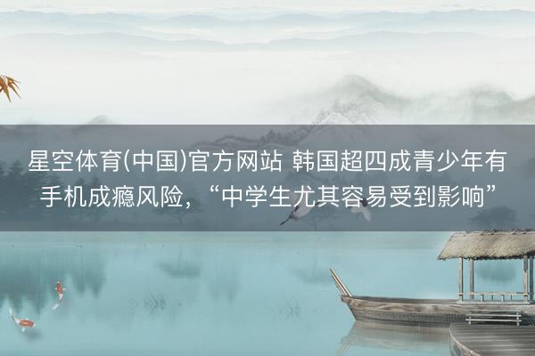 星空体育(中国)官方网站 韩国超四成青少年有手机成瘾风险，“中学生尤其容易受到影响”