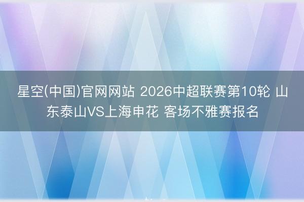 星空(中国)官网网站 2026中超联赛第10轮 山东泰山VS上海申花 客场不雅赛报名