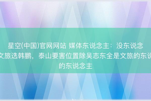 星空(中国)官网网站 媒体东说念主：没东说念主逼文旅选韩鹏，泰山要害位置除吴志东全是文旅的东说念主