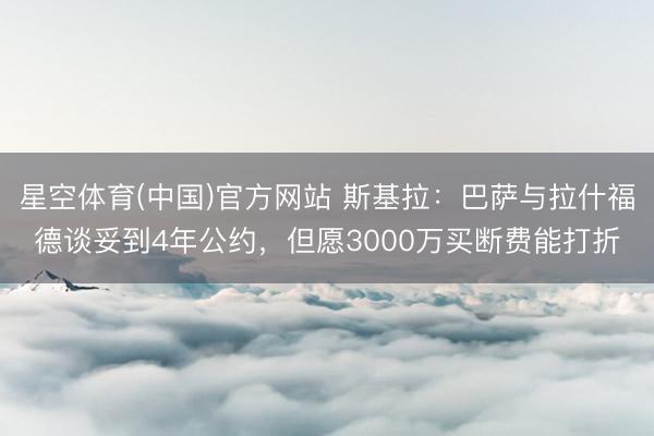 星空体育(中国)官方网站 斯基拉：巴萨与拉什福德谈妥到4年公约，但愿3000万买断费能打折