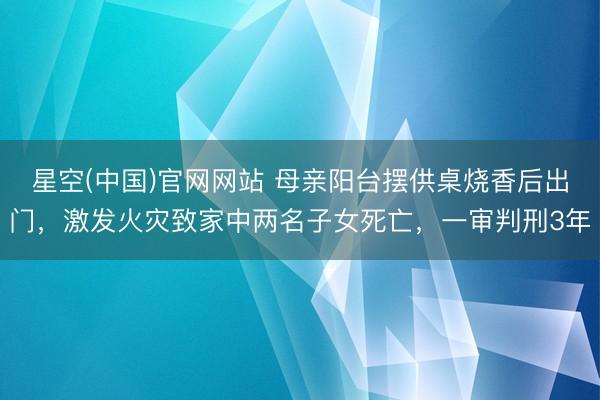 星空(中国)官网网站 母亲阳台摆供桌烧香后出门，激发火灾致家中两名子女死亡，一审判刑3年