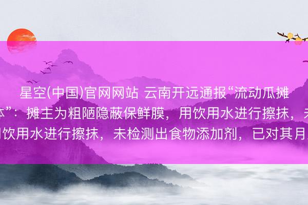 星空(中国)官网网站 云南开远通报“流动瓜摊雇主往西瓜上抹不解液体”：摊主为粗陋隐蔽保鲜膜，用饮用水进行擦抹，未检测出食物添加剂，已对其月旦教化