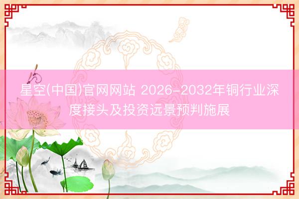 星空(中国)官网网站 2026-2032年铜行业深度接头及投资远景预判施展