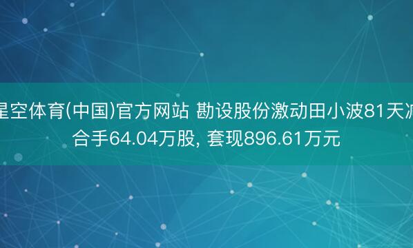 星空体育(中国)官方网站 勘设股份激动田小波81天减合手64.04万股， 套现896.61万元
