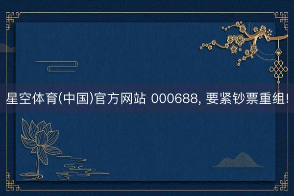 星空体育(中国)官方网站 000688， 要紧钞票重组!