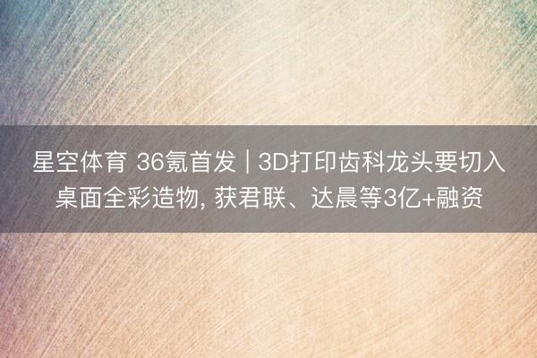 星空体育 36氪首发 | 3D打印齿科龙头要切入桌面全彩造物， 获君联、达晨等3亿+融资