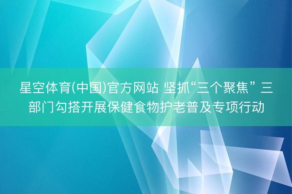 星空体育(中国)官方网站 坚抓“三个聚焦” 三部门勾搭开展保健食物护老普及专项行动