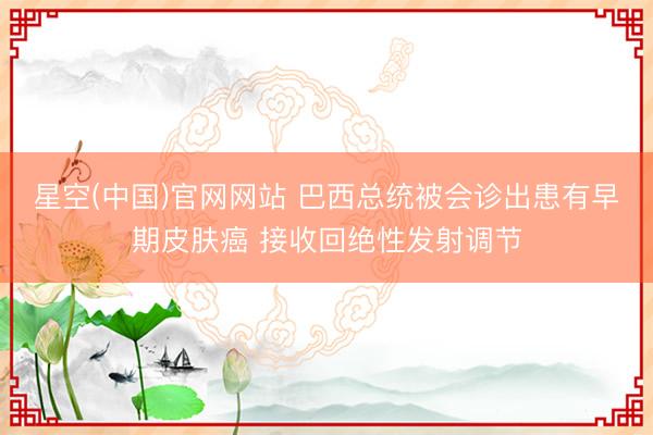 星空(中国)官网网站 巴西总统被会诊出患有早期皮肤癌 接收回绝性发射调节