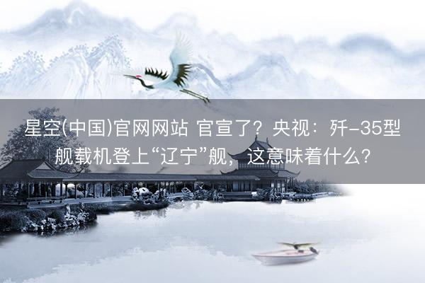 星空(中国)官网网站 官宣了？央视：歼-35型舰载机登上“辽宁”舰，这意味着什么？