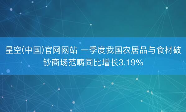 星空(中国)官网网站 一季度我国农居品与食材破钞商场范畴同比增长3.19%