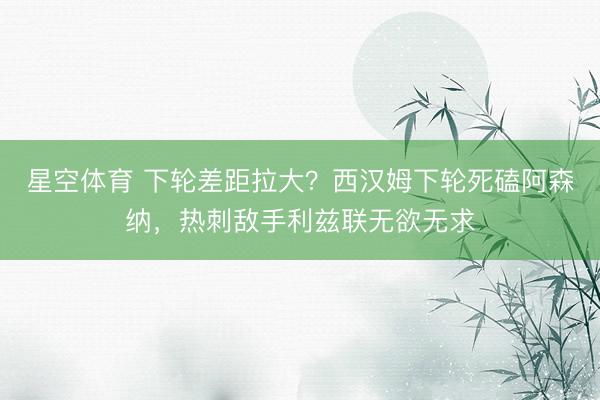 星空体育 下轮差距拉大？西汉姆下轮死磕阿森纳，热刺敌手利兹联无欲无求