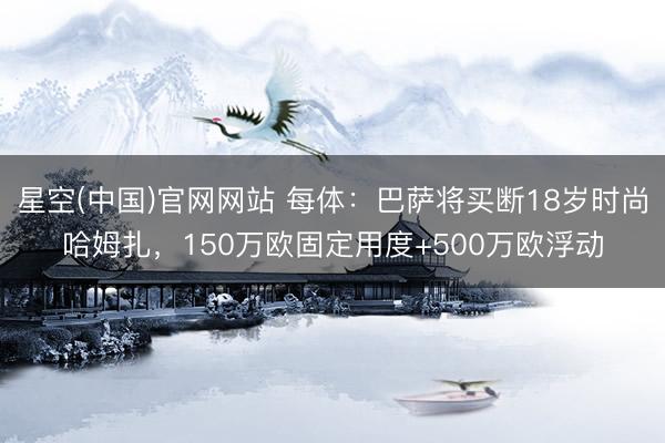 星空(中国)官网网站 每体：巴萨将买断18岁时尚哈姆扎，150万欧固定用度+500万欧浮动