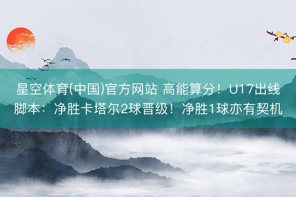 星空体育(中国)官方网站 高能算分！U17出线脚本：净胜卡塔尔2球晋级！净胜1球亦有契机