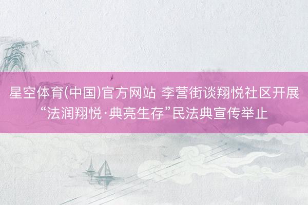 星空体育(中国)官方网站 李营街谈翔悦社区开展“法润翔悦·典亮生存”民法典宣传举止