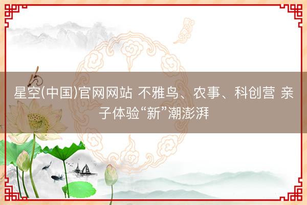 星空(中国)官网网站 不雅鸟、农事、科创营 亲子体验“新”潮澎湃