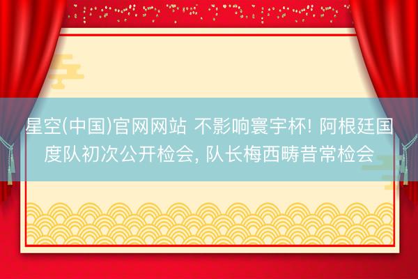 星空(中国)官网网站 不影响寰宇杯! 阿根廷国度队初次公开检会， 队长梅西畴昔常检会