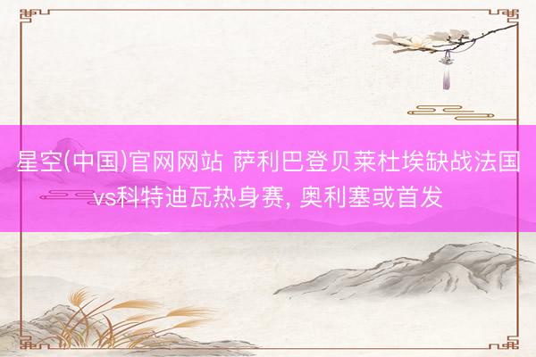 星空(中国)官网网站 萨利巴登贝莱杜埃缺战法国vs科特迪瓦热身赛， 奥利塞或首发