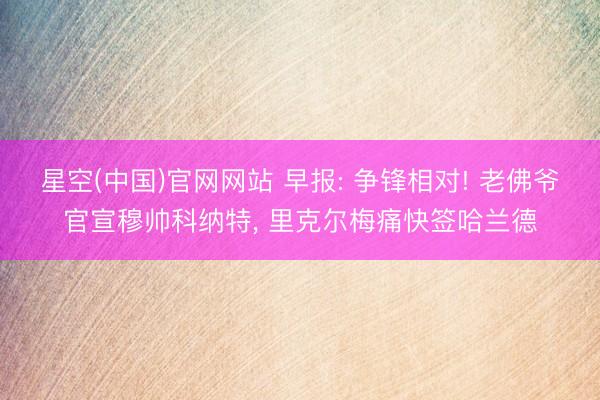 星空(中国)官网网站 早报: 争锋相对! 老佛爷官宣穆帅科纳特， 里克尔梅痛快签哈兰德