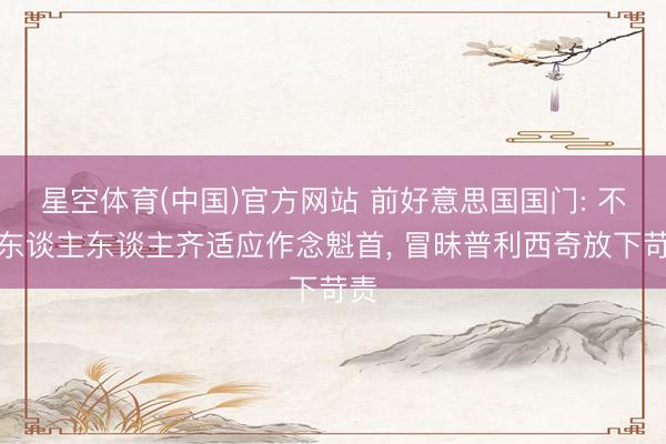 星空体育(中国)官方网站 前好意思国国门: 不是东谈主东谈主齐适应作念魁首， 冒昧普利西奇放下苛责
