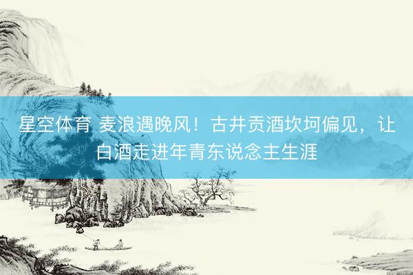 星空体育 麦浪遇晚风！古井贡酒坎坷偏见，让白酒走进年青东说念主生涯