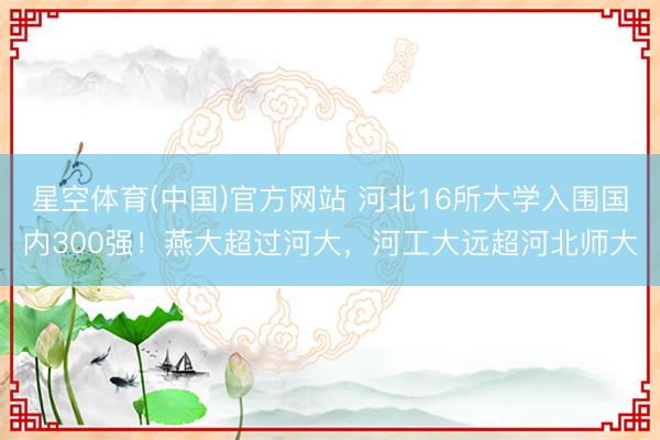 星空体育(中国)官方网站 河北16所大学入围国内300强！燕大超过河大，河工大远超河北师大