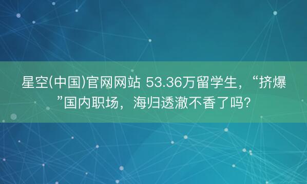 星空(中国)官网网站 53.36万留学生，“挤爆”国内职场，海归透澈不香了吗？