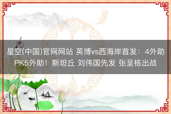 星空(中国)官网网站 英博vs西海岸首发:4外助PK5外助!斯坦丘 刘伟国先发 张呈栋出战