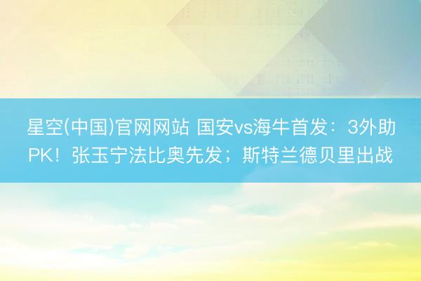 星空(中国)官网网站 国安vs海牛首发：3外助PK！张玉宁法比奥先发；斯特兰德贝里出战
