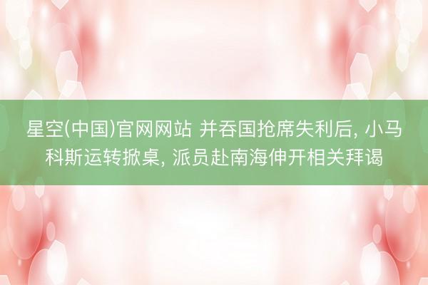 星空(中国)官网网站 并吞国抢席失利后， 小马科斯运转掀桌， 派员赴南海伸开相关拜谒