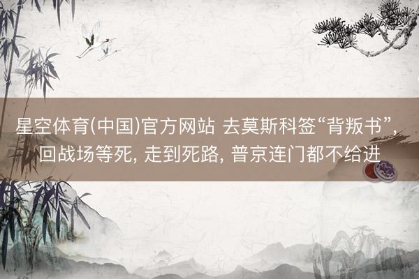 星空体育(中国)官方网站 去莫斯科签“背叛书”， 回战场等死， 走到死路， 普京连门都不给进