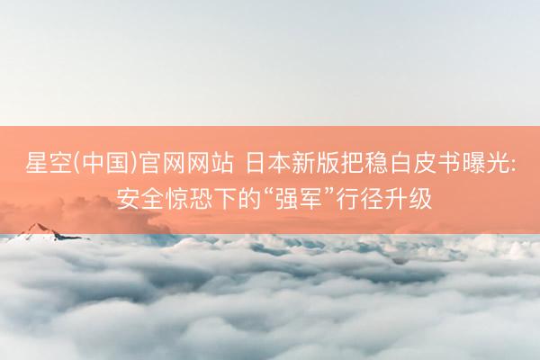 星空(中国)官网网站 日本新版把稳白皮书曝光: 安全惊恐下的“强军”行径升级