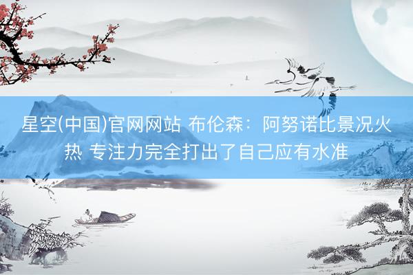 星空(中国)官网网站 布伦森：阿努诺比景况火热 专注力完全打出了自己应有水准