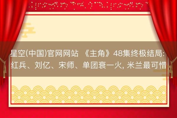 星空(中国)官网网站 《主角》48集终极结局: 红兵、刘亿、宋师、单团衰一火， 米兰最可惜