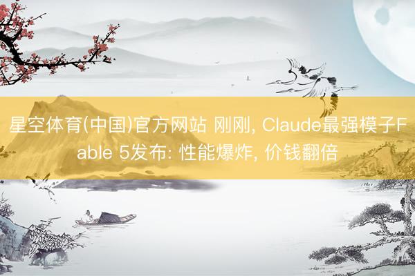 星空体育(中国)官方网站 刚刚， Claude最强模子Fable 5发布: 性能爆炸， 价钱翻倍
