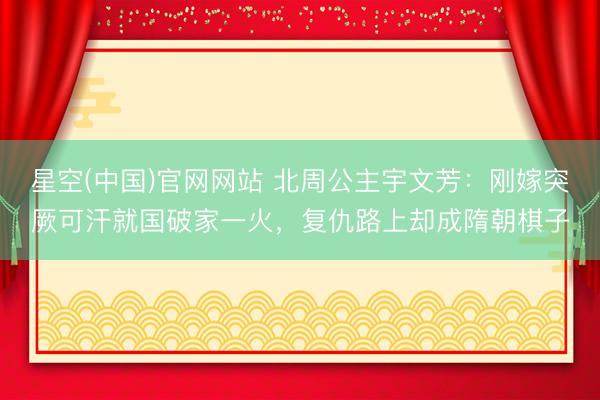 星空(中国)官网网站 北周公主宇文芳：刚嫁突厥可汗就国破家一火，复仇路上却成隋朝棋子