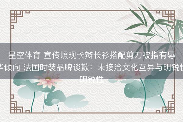 星空体育 宣传照现长辫长衫搭配剪刀被指有辱华倾向 法国时装品牌谈歉：未接洽文化互异与明锐性