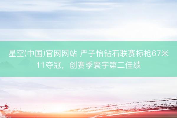 星空(中国)官网网站 严子怡钻石联赛标枪67米11夺冠，创赛季寰宇第二佳绩