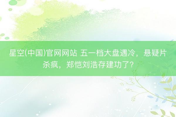 星空(中国)官网网站 五一档大盘遇冷，悬疑片杀疯，郑恺刘浩存建功了？