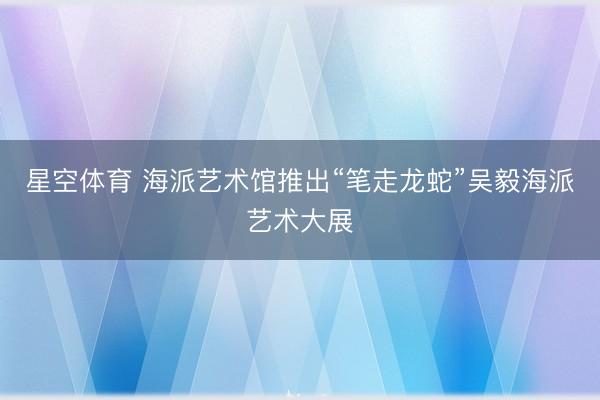 星空体育 海派艺术馆推出“笔走龙蛇”吴毅海派艺术大展